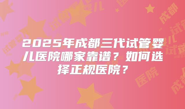 2025年成都三代试管婴儿医院哪家靠谱？如何选择正规医院？