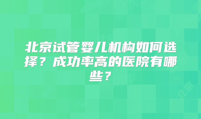 北京试管婴儿机构如何选择？成功率高的医院有哪些？