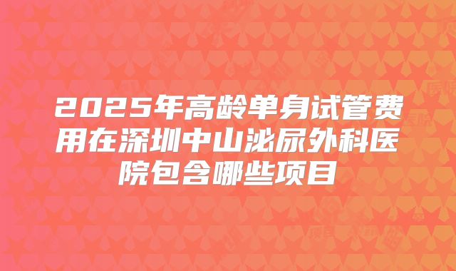 2025年高龄单身试管费用在深圳中山泌尿外科医院包含哪些项目