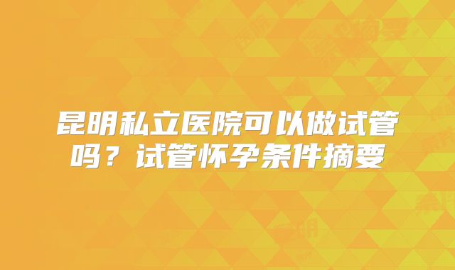 昆明私立医院可以做试管吗?试管怀孕条件摘要