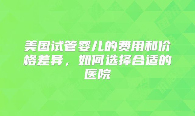 美国试管婴儿的费用和价格差异,如何选择合适的医院