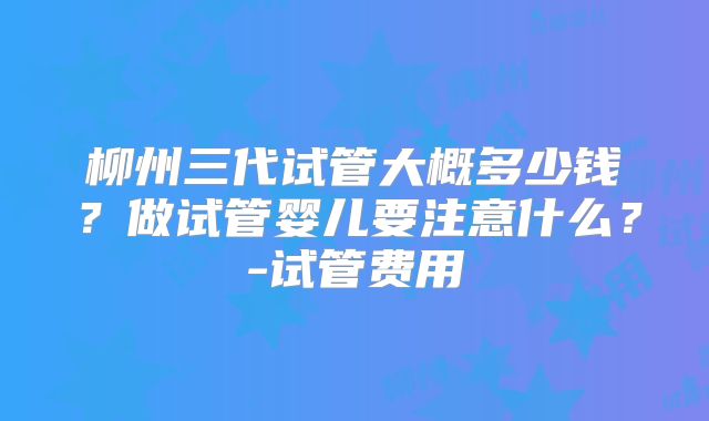 柳州三代试管大概多少钱?做试管婴儿要注意什么?-试管费用
