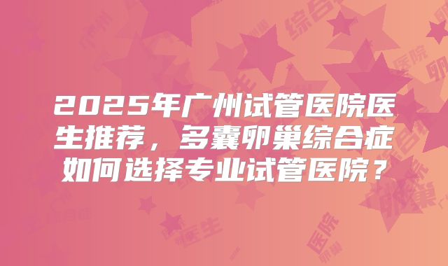 2025年广州试管医院医生推荐,多囊卵巢综合症如何选择专业试管医院?