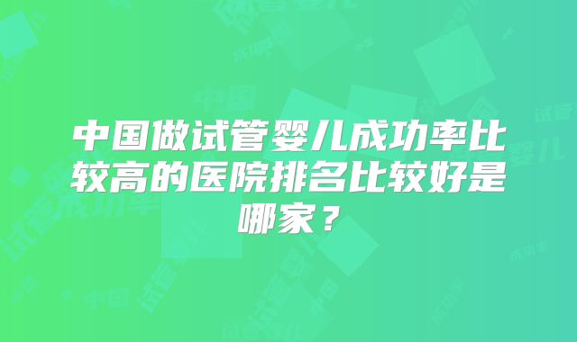 中国做试管婴儿成功率比较高的医院排名比较好是哪家?