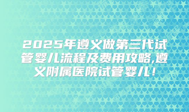 2025年遵义做第三代试管婴儿流程及费用攻略,遵义附属医院试管婴儿！