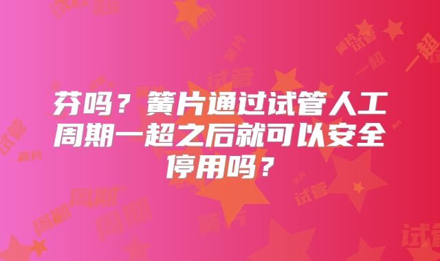 芬吗？簧片通过试管人工周期一超之后就可以安全停用吗？