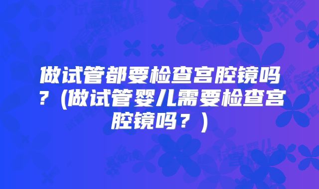 做试管都要检查宫腔镜吗？(做试管婴儿需要检查宫腔镜吗？)