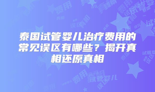 泰国试管婴儿治疗费用的常见误区有哪些？揭开真相还原真相