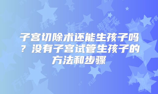 子宫切除术还能生孩子吗？没有子宫试管生孩子的方法和步骤