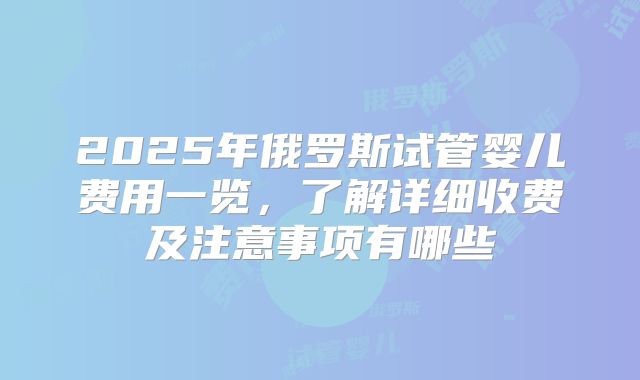 2025年俄罗斯试管婴儿费用一览，了解详细收费及注意事项有哪些