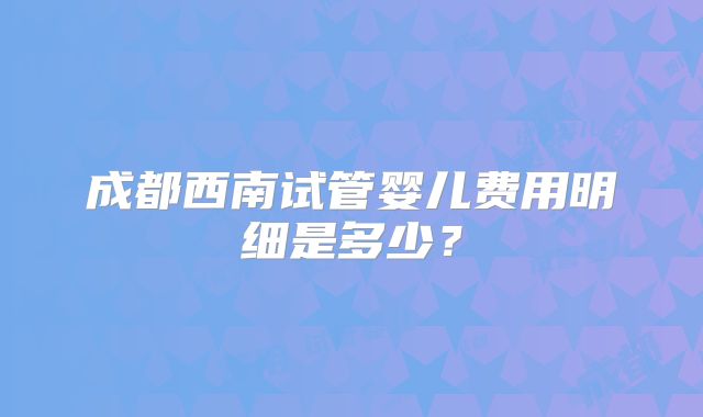 成都西南试管婴儿费用明细是多少?