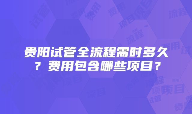 贵阳试管全流程需时多久?费用包含哪些项目?