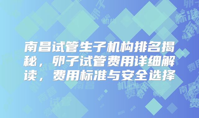 南昌试管生子机构排名揭秘，卵子试管费用详细解读，费用标准与安全选择