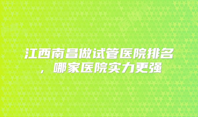 江西南昌做试管医院排名,哪家医院实力更强