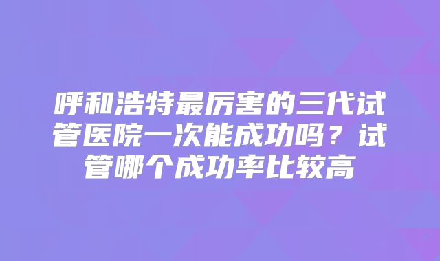 呼和浩特最厉害的三代试管医院一次能成功吗？试管哪个成功率比较高