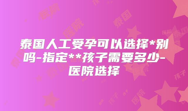 泰国人工受孕可以选择*别吗-指定**孩子需要多少-医院选择