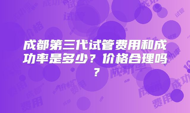 成都第三代试管费用和成功率是多少？价格合理吗？