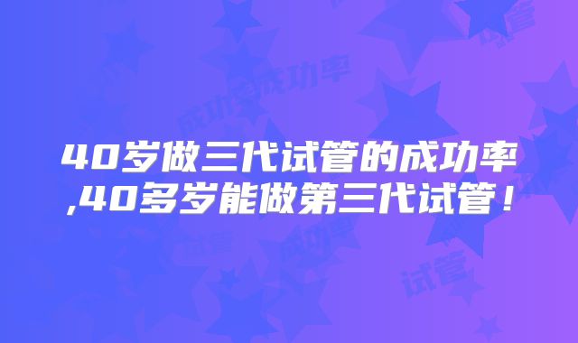 40岁做三代试管的成功率,40多岁能做第三代试管！