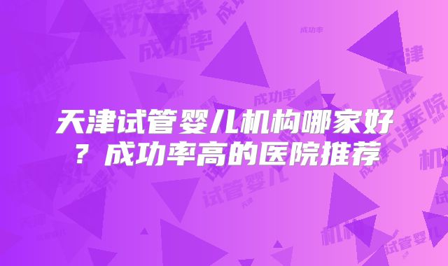 天津试管婴儿机构哪家好?成功率高的医院推荐