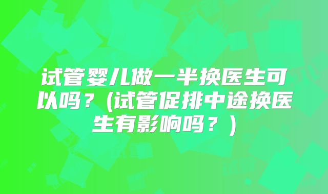 试管婴儿做一半换医生可以吗?(试管促排中途换医生有影响吗?)