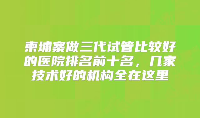 柬埔寨做三代试管比较好的医院排名前十名,几家技术好的机构全在这里
