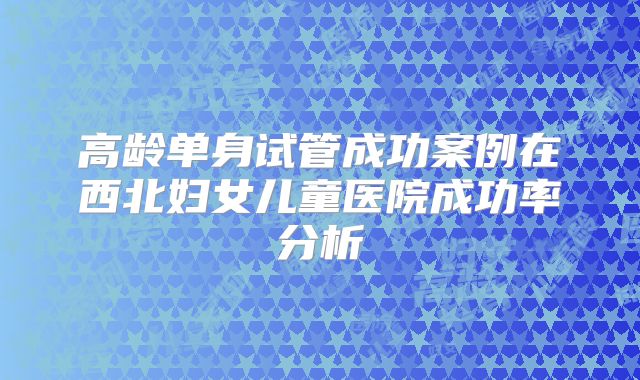 高龄单身试管成功案例在西北妇女儿童医院成功率分析