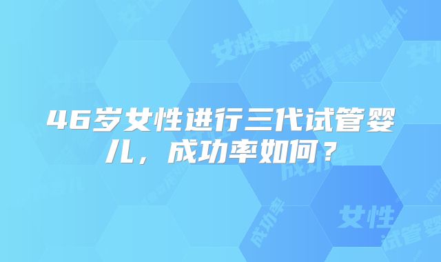 46岁女性进行三代试管婴儿,成功率如何?