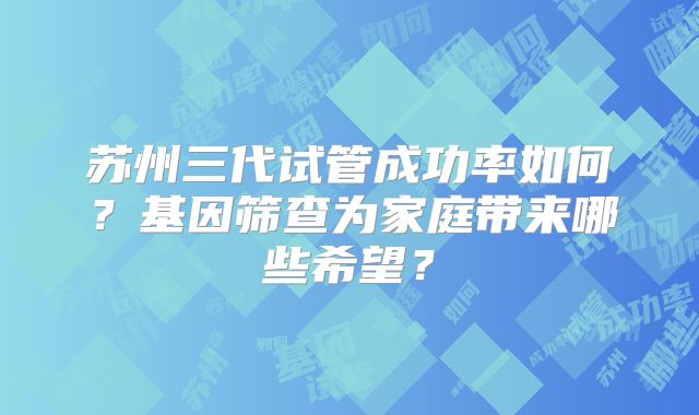 苏州三代试管成功率如何？基因筛查为家庭带来哪些希望？