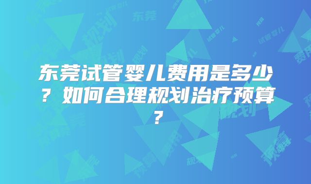 东莞试管婴儿费用是多少?如何合理规划治疗预算?
