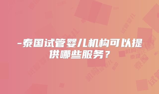 -泰国试管婴儿机构可以提供哪些服务?