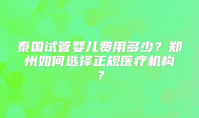 泰国试管婴儿费用多少?郑州如何选择正规医疗机构?