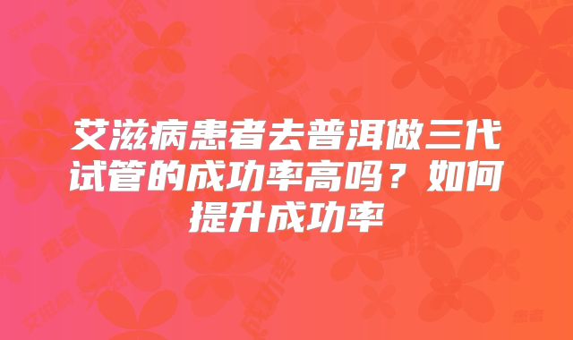艾滋病患者去普洱做三代试管的成功率高吗?如何提升成功率