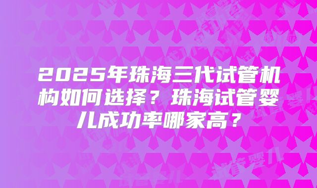 2025年珠海三代试管机构如何选择？珠海试管婴儿成功率哪家高？