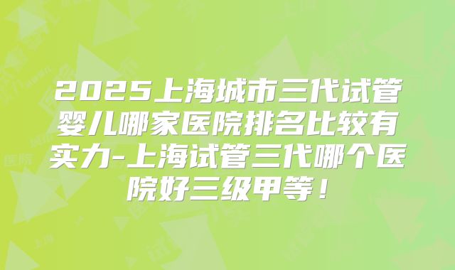2025上海城市三代试管婴儿哪家医院排名比较有实力-上海试管三代哪个医院好三级甲等！