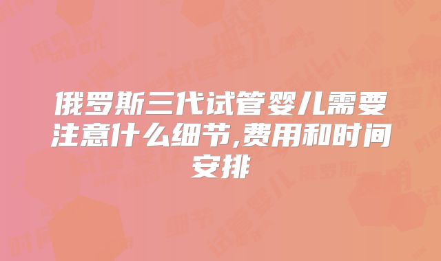 俄罗斯三代试管婴儿需要注意什么细节,费用和时间安排