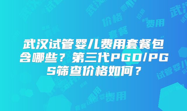 武汉试管婴儿费用套餐包含哪些?第三代PGD/PGS筛查价格如何?