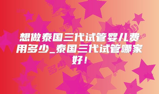 想做泰国三代试管婴儿费用多少_泰国三代试管哪家好!