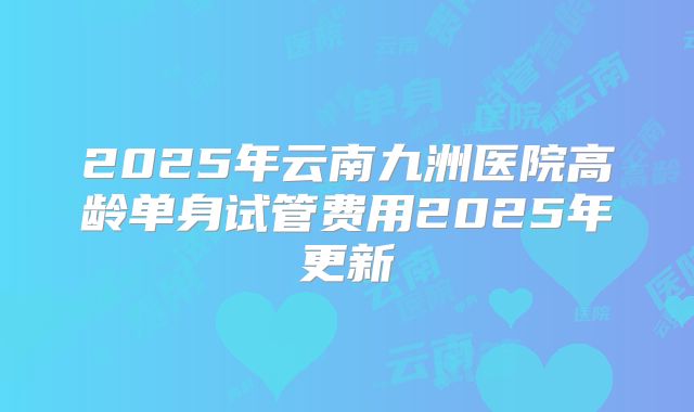 2025年云南九洲医院高龄单身试管费用2025年更新