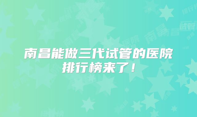 南昌能做三代试管的医院排行榜来了！