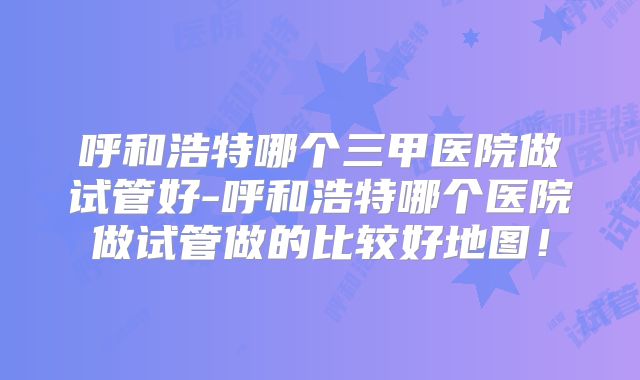 呼和浩特哪个三甲医院做试管好-呼和浩特哪个医院做试管做的比较好地图!