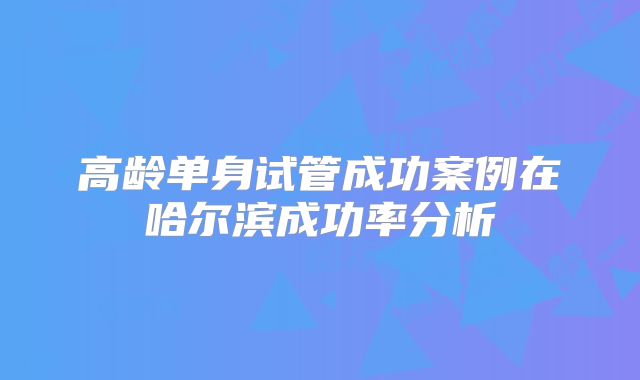 高龄单身试管成功案例在哈尔滨成功率分析