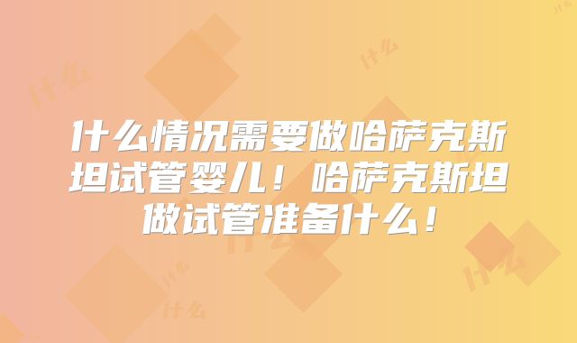 什么情况需要做哈萨克斯坦试管婴儿！哈萨克斯坦做试管准备什么！