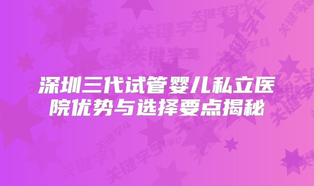 深圳三代试管婴儿私立医院优势与选择要点揭秘