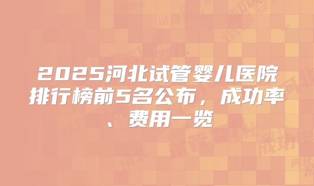 2025河北试管婴儿医院排行榜前5名公布,成功率、费用一览