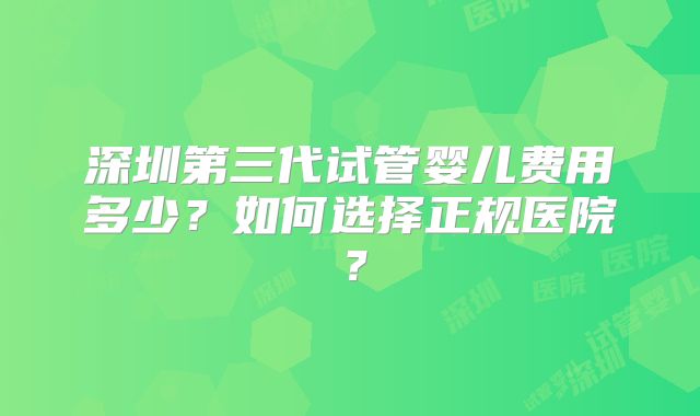 深圳第三代试管婴儿费用多少？如何选择正规医院？
