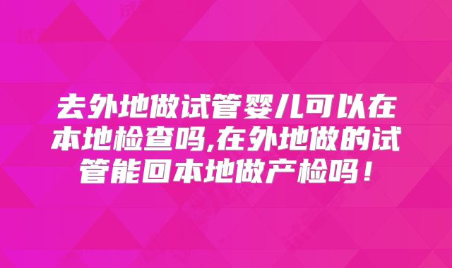 去外地做试管婴儿可以在本地检查吗,在外地做的试管能回本地做产检吗!