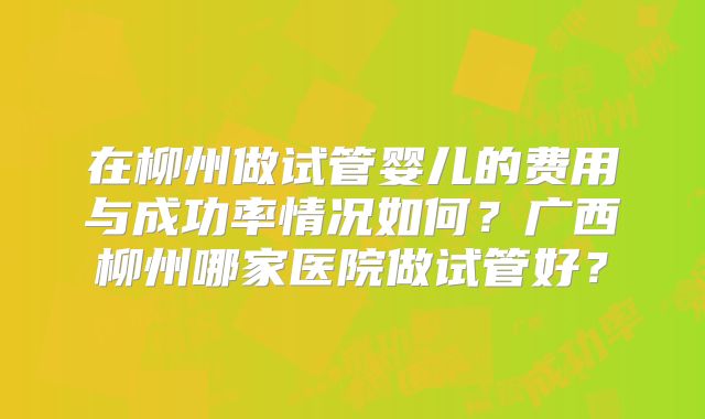 在柳州做试管婴儿的费用与成功率情况如何？广西柳州哪家医院做试管好？