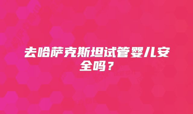 去哈萨克斯坦试管婴儿安全吗?