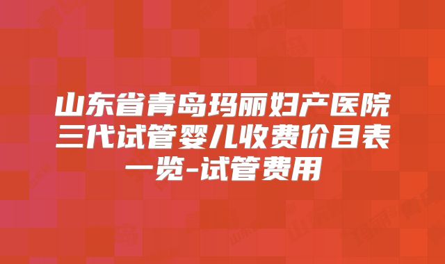 山东省青岛玛丽妇产医院三代试管婴儿收费价目表一览-试管费用