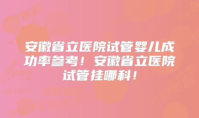 安徽省立医院试管婴儿成功率参考!安徽省立医院试管挂哪科!